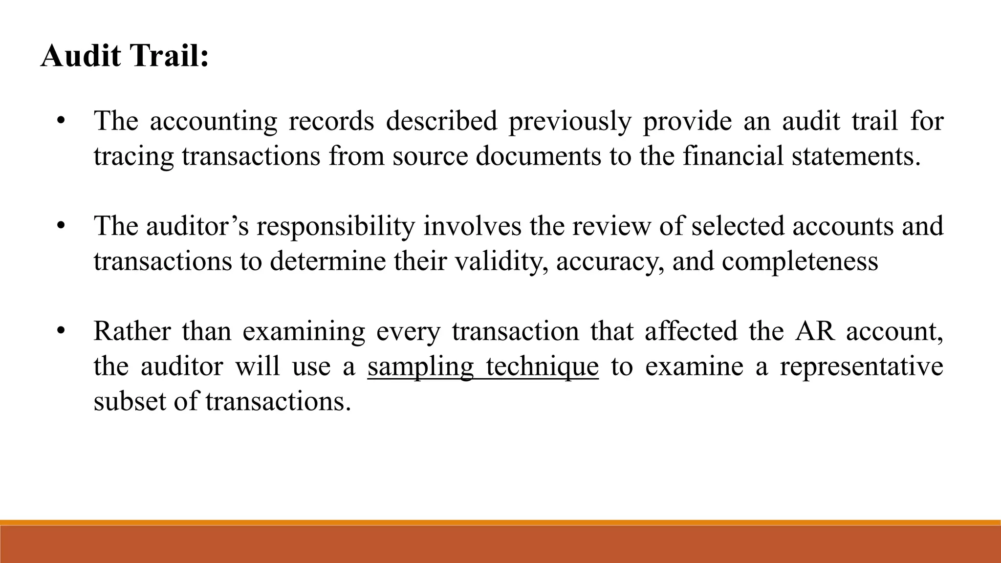 Audit Trail:
• The accounting records described previously provide an audit trail for
tracing transactions from source documents to the financial statements.
• The auditor’s responsibility involves the review of selected accounts and
transactions to determine their validity, accuracy, and completeness
• Rather than examining every transaction that affected the AR account,
the auditor will use a sampling technique to examine a representative
subset of transactions.
 