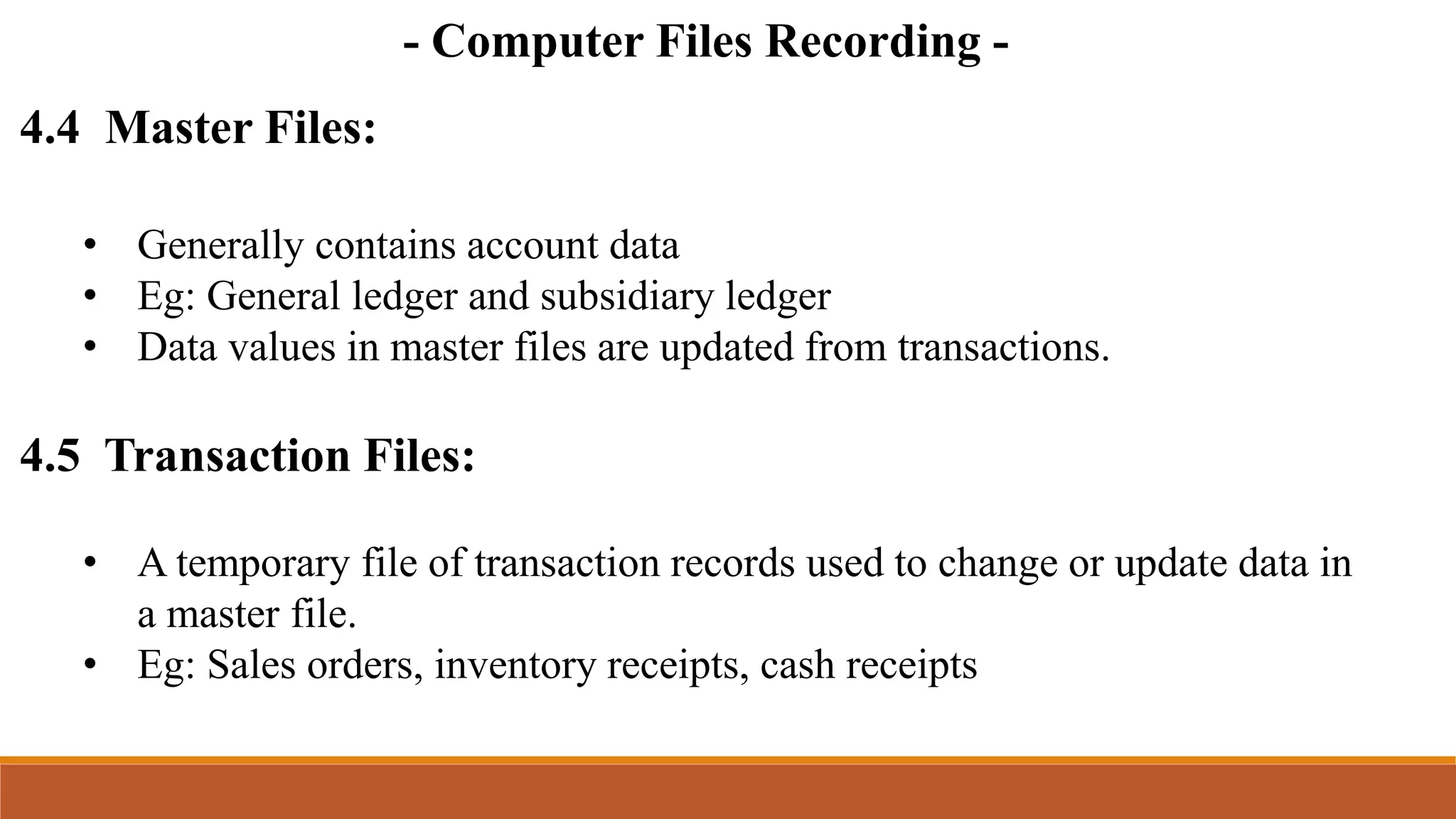 - Computer Files Recording -
4.4 Master Files:
• Generally contains account data
• Eg: General ledger and subsidiary ledger
• Data values in master files are updated from transactions.
4.5 Transaction Files:
• A temporary file of transaction records used to change or update data in
a master file.
• Eg: Sales orders, inventory receipts, cash receipts
 