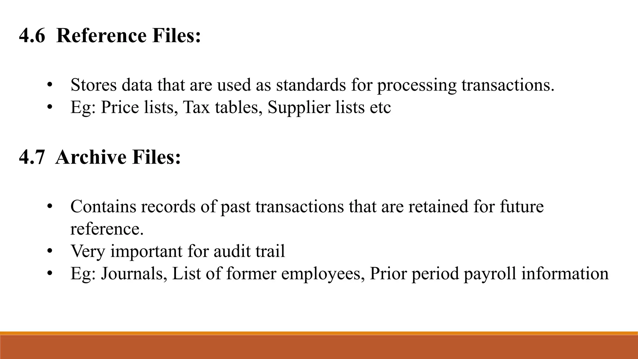 4.6 Reference Files:
• Stores data that are used as standards for processing transactions.
• Eg: Price lists, Tax tables, Supplier lists etc
4.7 Archive Files:
• Contains records of past transactions that are retained for future
reference.
• Very important for audit trail
• Eg: Journals, List of former employees, Prior period payroll information
 