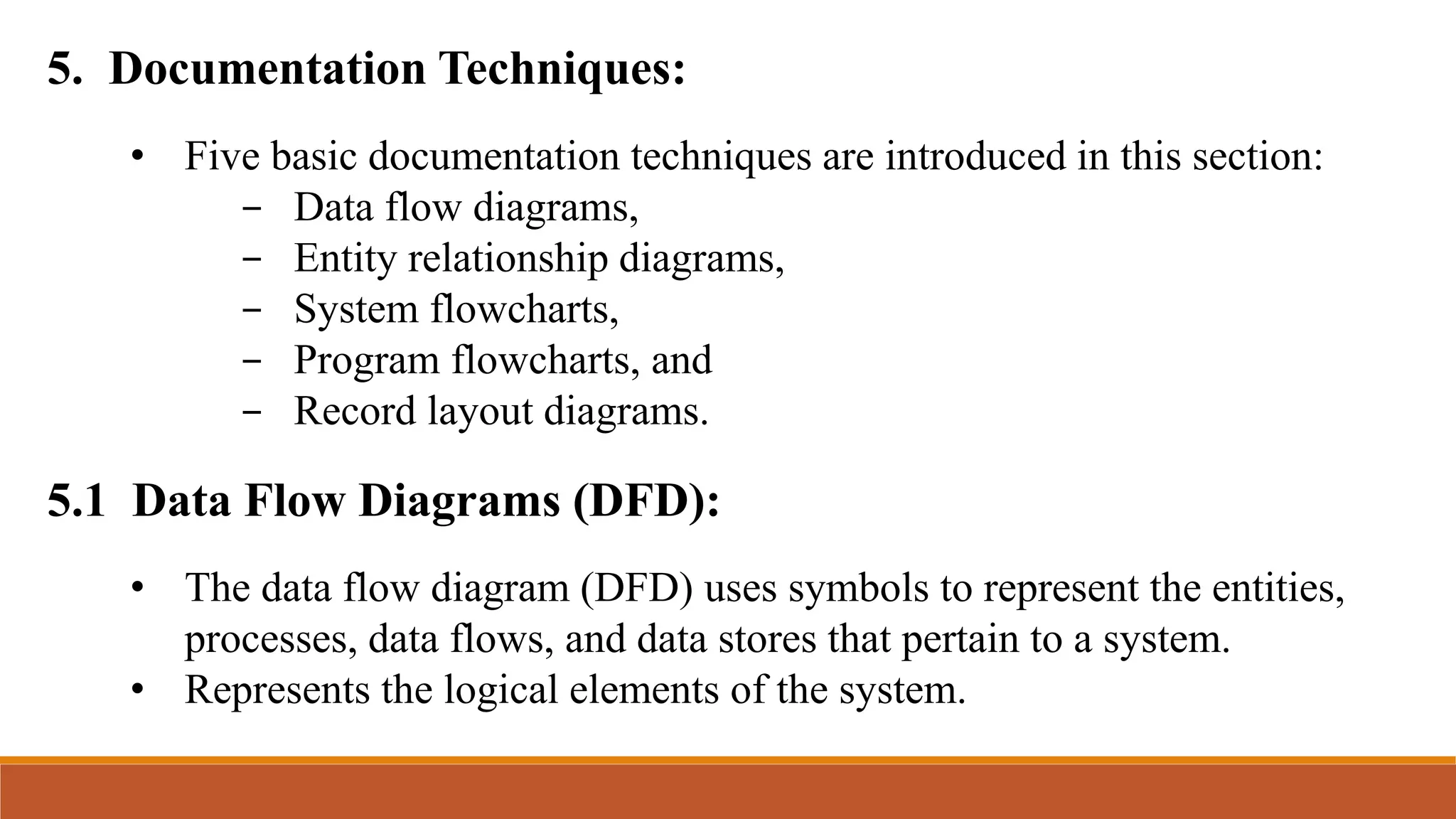 5. Documentation Techniques:
5.1 Data Flow Diagrams (DFD):
• Five basic documentation techniques are introduced in this section:
- Data flow diagrams,
- Entity relationship diagrams,
- System flowcharts,
- Program flowcharts, and
- Record layout diagrams.
• The data flow diagram (DFD) uses symbols to represent the entities,
processes, data flows, and data stores that pertain to a system.
• Represents the logical elements of the system.
 