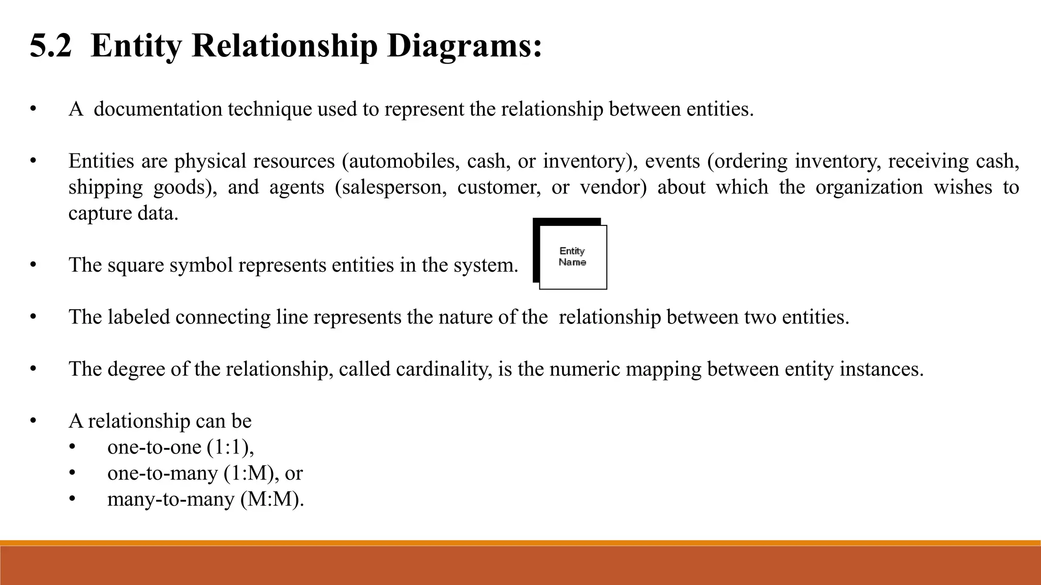 5.2 Entity Relationship Diagrams:
• A documentation technique used to represent the relationship between entities.
• Entities are physical resources (automobiles, cash, or inventory), events (ordering inventory, receiving cash,
shipping goods), and agents (salesperson, customer, or vendor) about which the organization wishes to
capture data.
• The square symbol represents entities in the system.
• The labeled connecting line represents the nature of the relationship between two entities.
• The degree of the relationship, called cardinality, is the numeric mapping between entity instances.
• A relationship can be
• one-to-one (1:1),
• one-to-many (1:M), or
• many-to-many (M:M).
 