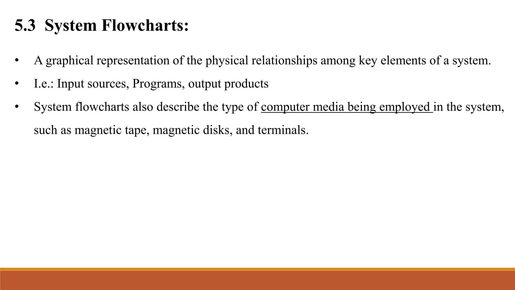 5.3 System Flowcharts:
• A graphical representation of the physical relationships among key elements of a system.
• I.e.: Input sources, Programs, output products
• System flowcharts also describe the type of computer media being employed in the system,
such as magnetic tape, magnetic disks, and terminals.
 