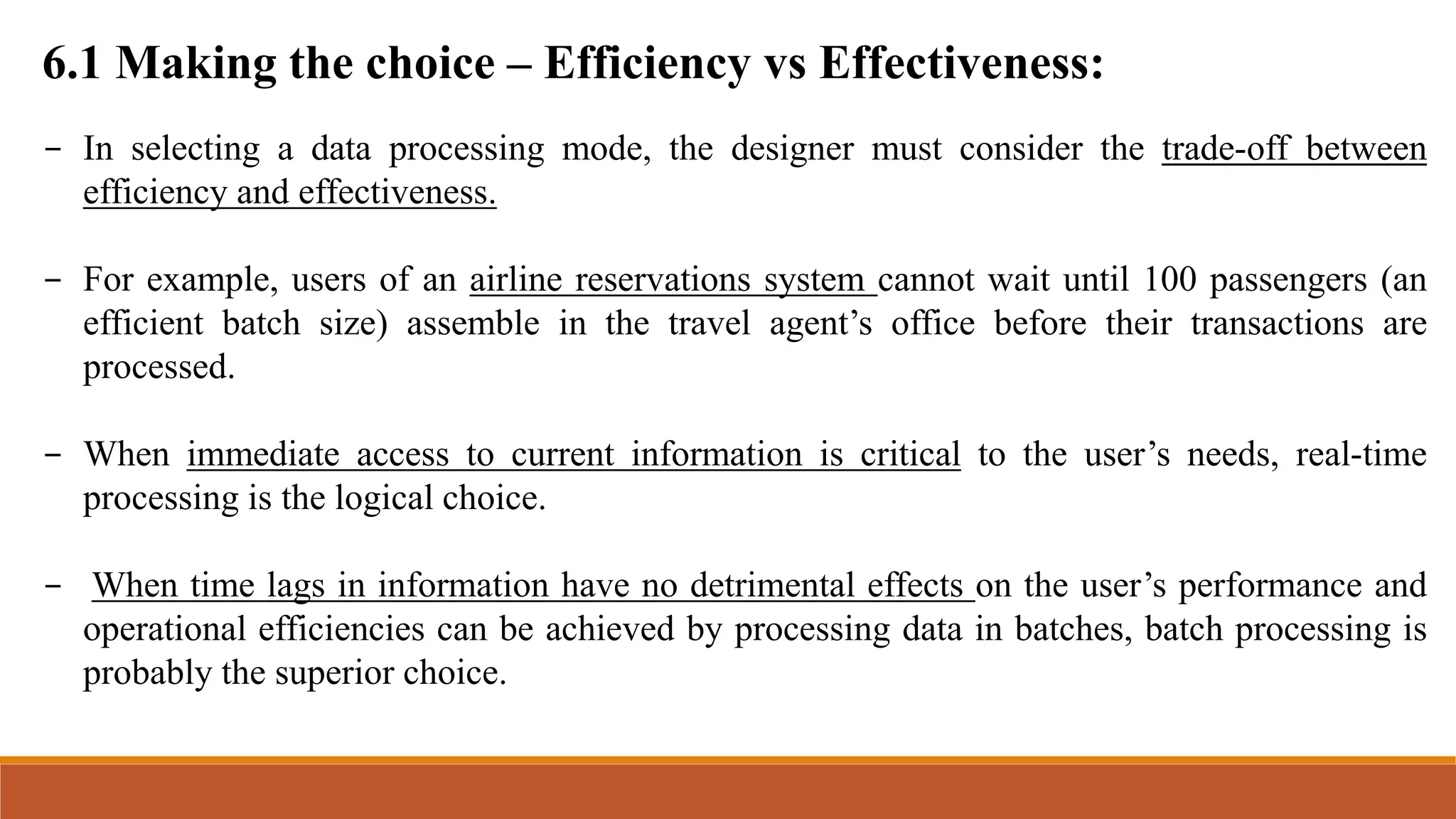 6.1 Making the choice – Efficiency vs Effectiveness:
- In selecting a data processing mode, the designer must consider the trade-off between
efficiency and effectiveness.
- For example, users of an airline reservations system cannot wait until 100 passengers (an
efficient batch size) assemble in the travel agent’s office before their transactions are
processed.
- When immediate access to current information is critical to the user’s needs, real-time
processing is the logical choice.
- When time lags in information have no detrimental effects on the user’s performance and
operational efficiencies can be achieved by processing data in batches, batch processing is
probably the superior choice.
 