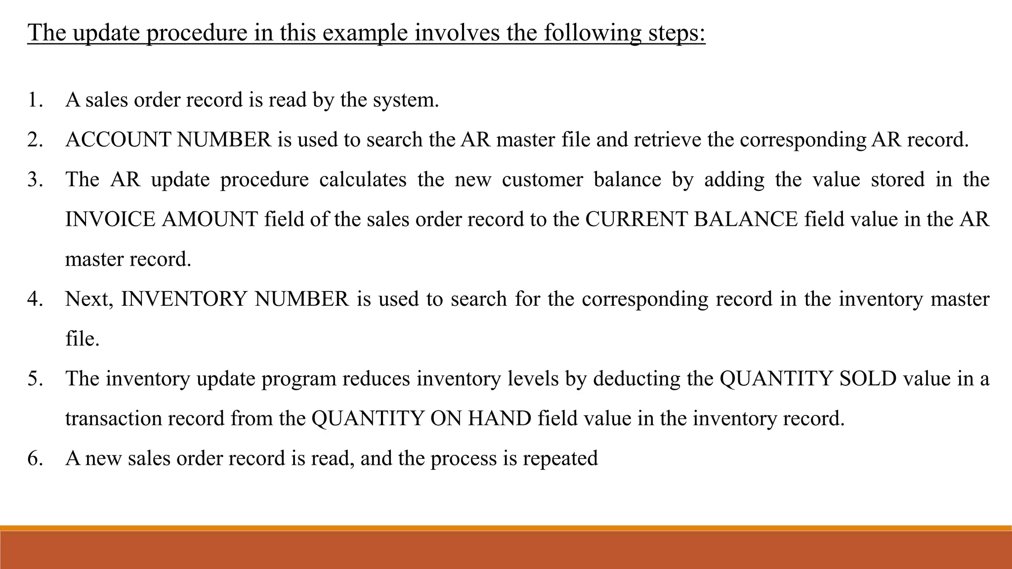 The update procedure in this example involves the following steps:
1. A sales order record is read by the system.
2. ACCOUNT NUMBER is used to search the AR master file and retrieve the corresponding AR record.
3. The AR update procedure calculates the new customer balance by adding the value stored in the
INVOICE AMOUNT field of the sales order record to the CURRENT BALANCE field value in the AR
master record.
4. Next, INVENTORY NUMBER is used to search for the corresponding record in the inventory master
file.
5. The inventory update program reduces inventory levels by deducting the QUANTITY SOLD value in a
transaction record from the QUANTITY ON HAND field value in the inventory record.
6. A new sales order record is read, and the process is repeated
 
