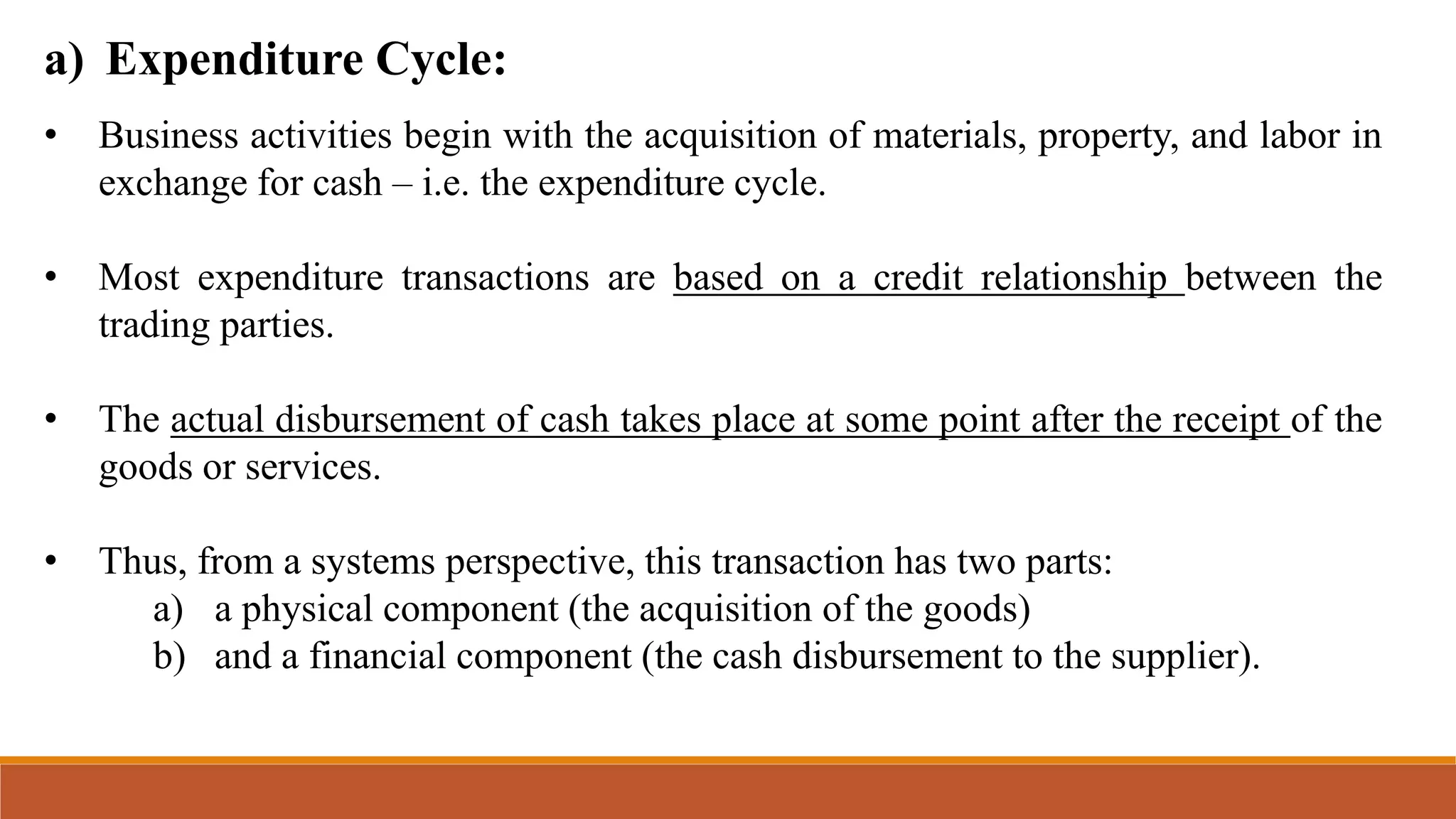 a) Expenditure Cycle:
• Business activities begin with the acquisition of materials, property, and labor in
exchange for cash – i.e. the expenditure cycle.
• Most expenditure transactions are based on a credit relationship between the
trading parties.
• The actual disbursement of cash takes place at some point after the receipt of the
goods or services.
• Thus, from a systems perspective, this transaction has two parts:
a) a physical component (the acquisition of the goods)
b) and a financial component (the cash disbursement to the supplier).
 