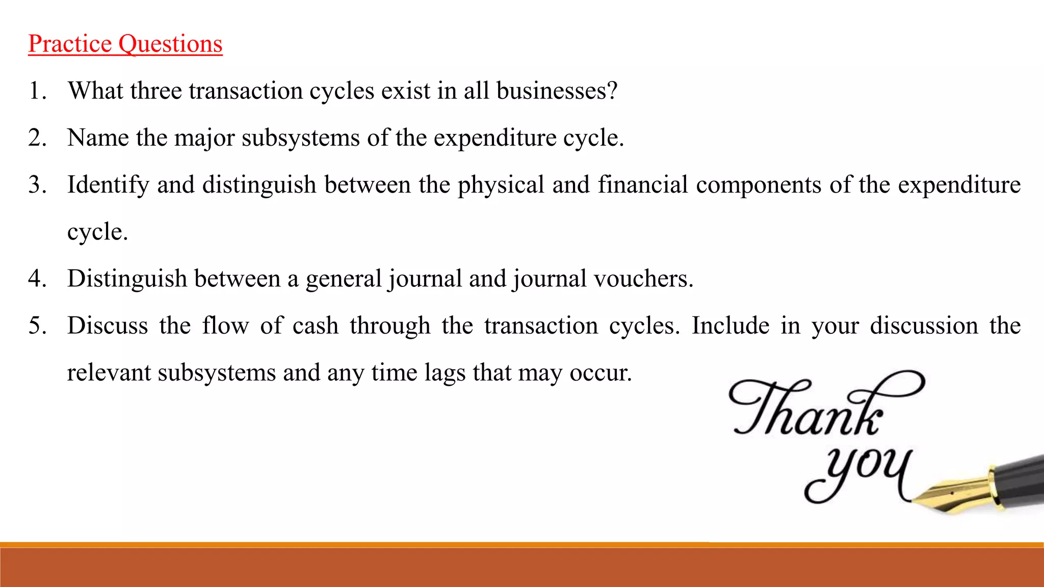 Practice Questions
1. What three transaction cycles exist in all businesses?
2. Name the major subsystems of the expenditure cycle.
3. Identify and distinguish between the physical and financial components of the expenditure
cycle.
4. Distinguish between a general journal and journal vouchers.
5. Discuss the flow of cash through the transaction cycles. Include in your discussion the
relevant subsystems and any time lags that may occur.
 