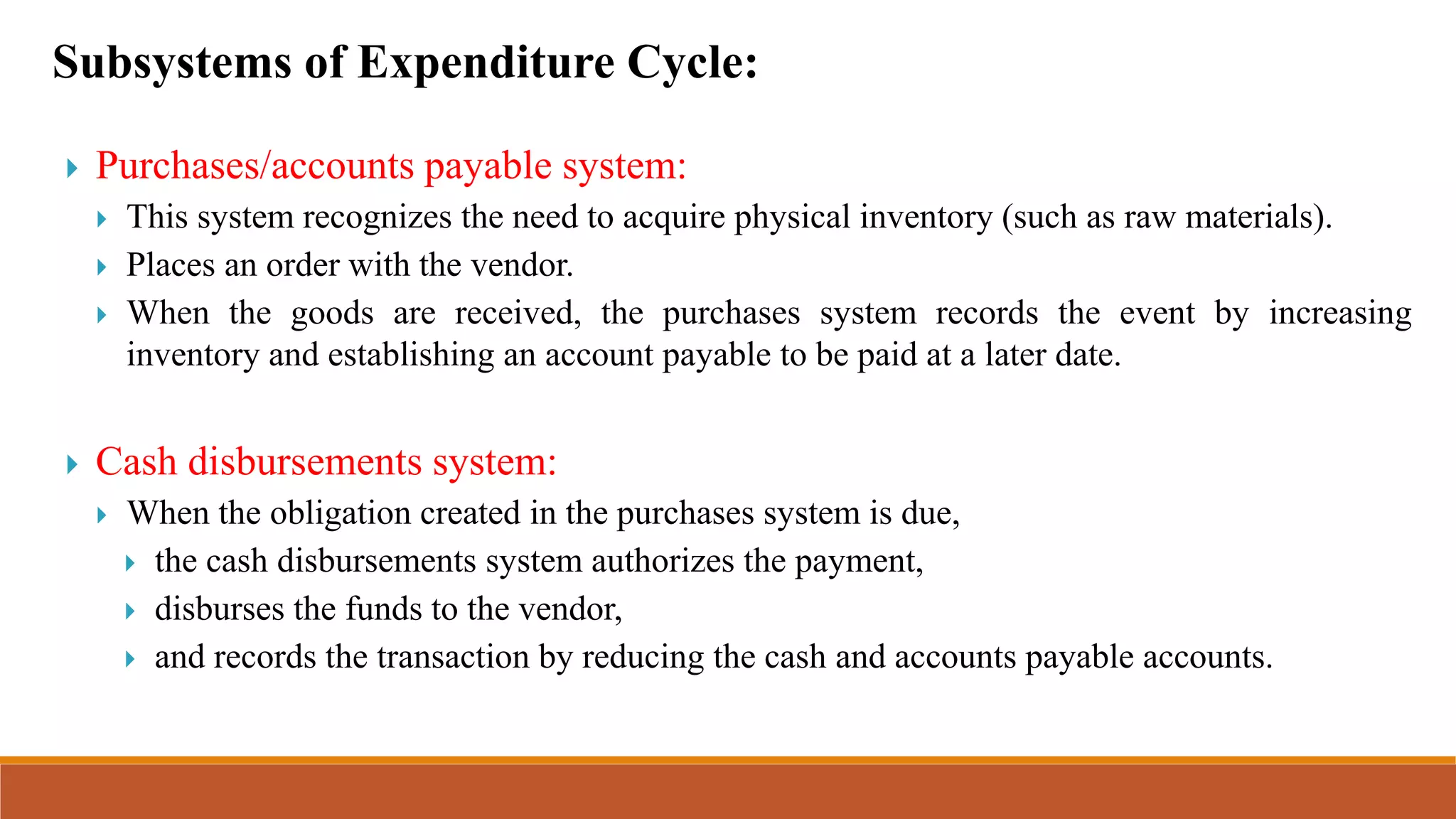 Subsystems of Expenditure Cycle:
 Purchases/accounts payable system:
 This system recognizes the need to acquire physical inventory (such as raw materials).
 Places an order with the vendor.
 When the goods are received, the purchases system records the event by increasing
inventory and establishing an account payable to be paid at a later date.
 Cash disbursements system:
 When the obligation created in the purchases system is due,
 the cash disbursements system authorizes the payment,
 disburses the funds to the vendor,
 and records the transaction by reducing the cash and accounts payable accounts.
 