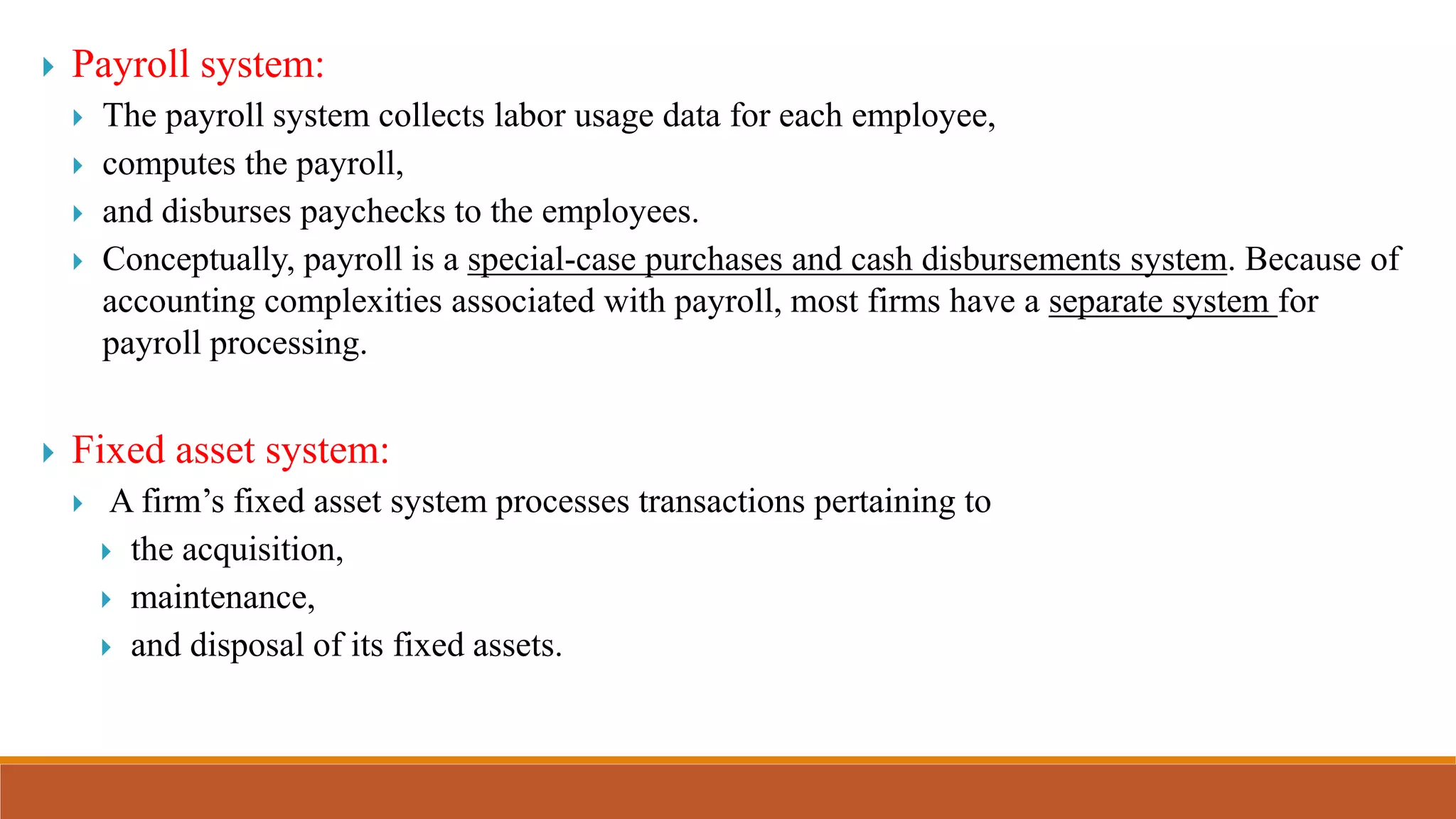  Payroll system:
 The payroll system collects labor usage data for each employee,
 computes the payroll,
 and disburses paychecks to the employees.
 Conceptually, payroll is a special-case purchases and cash disbursements system. Because of
accounting complexities associated with payroll, most firms have a separate system for
payroll processing.
 Fixed asset system:
 A firm’s fixed asset system processes transactions pertaining to
 the acquisition,
 maintenance,
 and disposal of its fixed assets.
 
