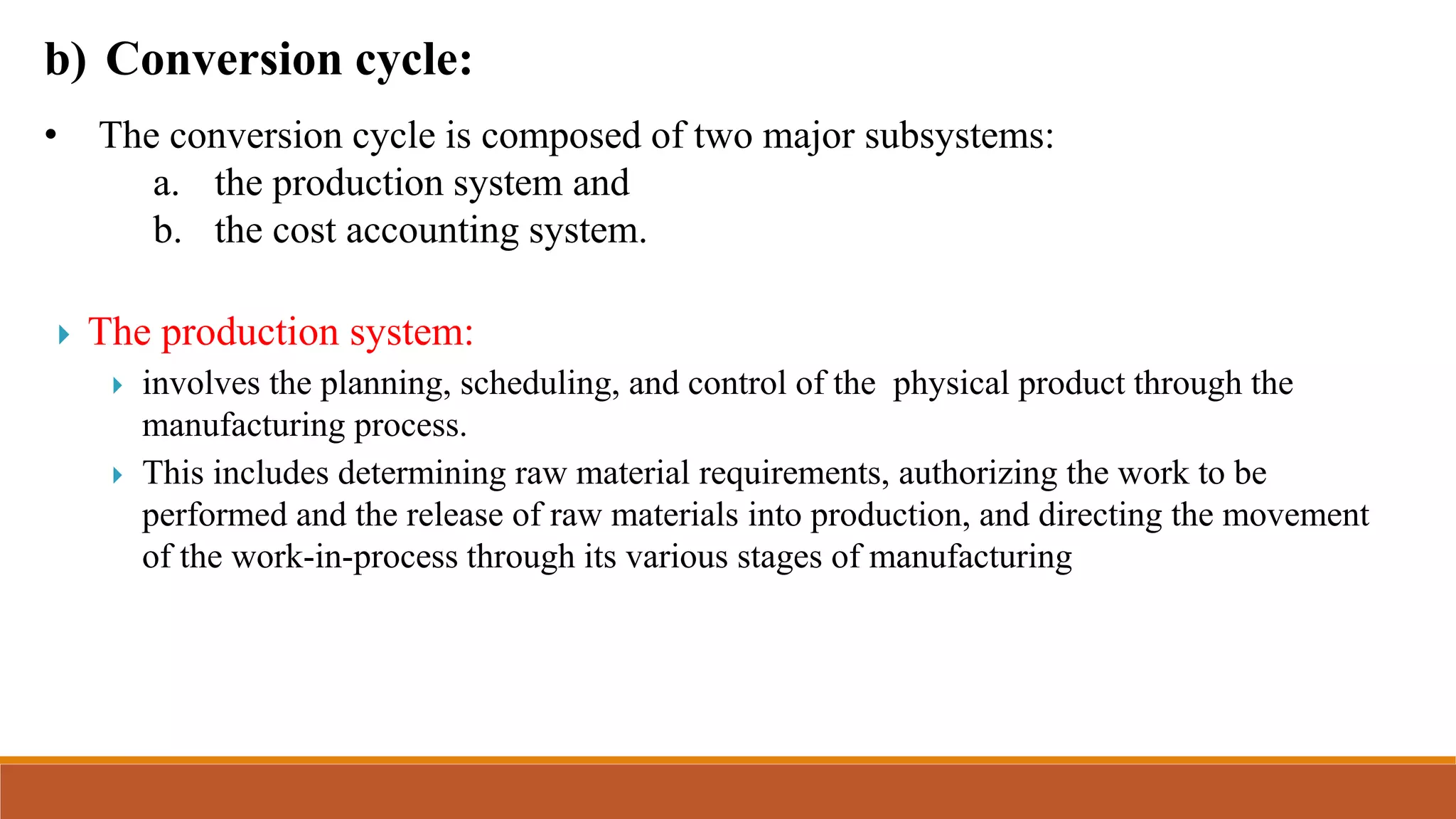 b) Conversion cycle:
• The conversion cycle is composed of two major subsystems:
a. the production system and
b. the cost accounting system.
 The production system:
 involves the planning, scheduling, and control of the physical product through the
manufacturing process.
 This includes determining raw material requirements, authorizing the work to be
performed and the release of raw materials into production, and directing the movement
of the work-in-process through its various stages of manufacturing
 