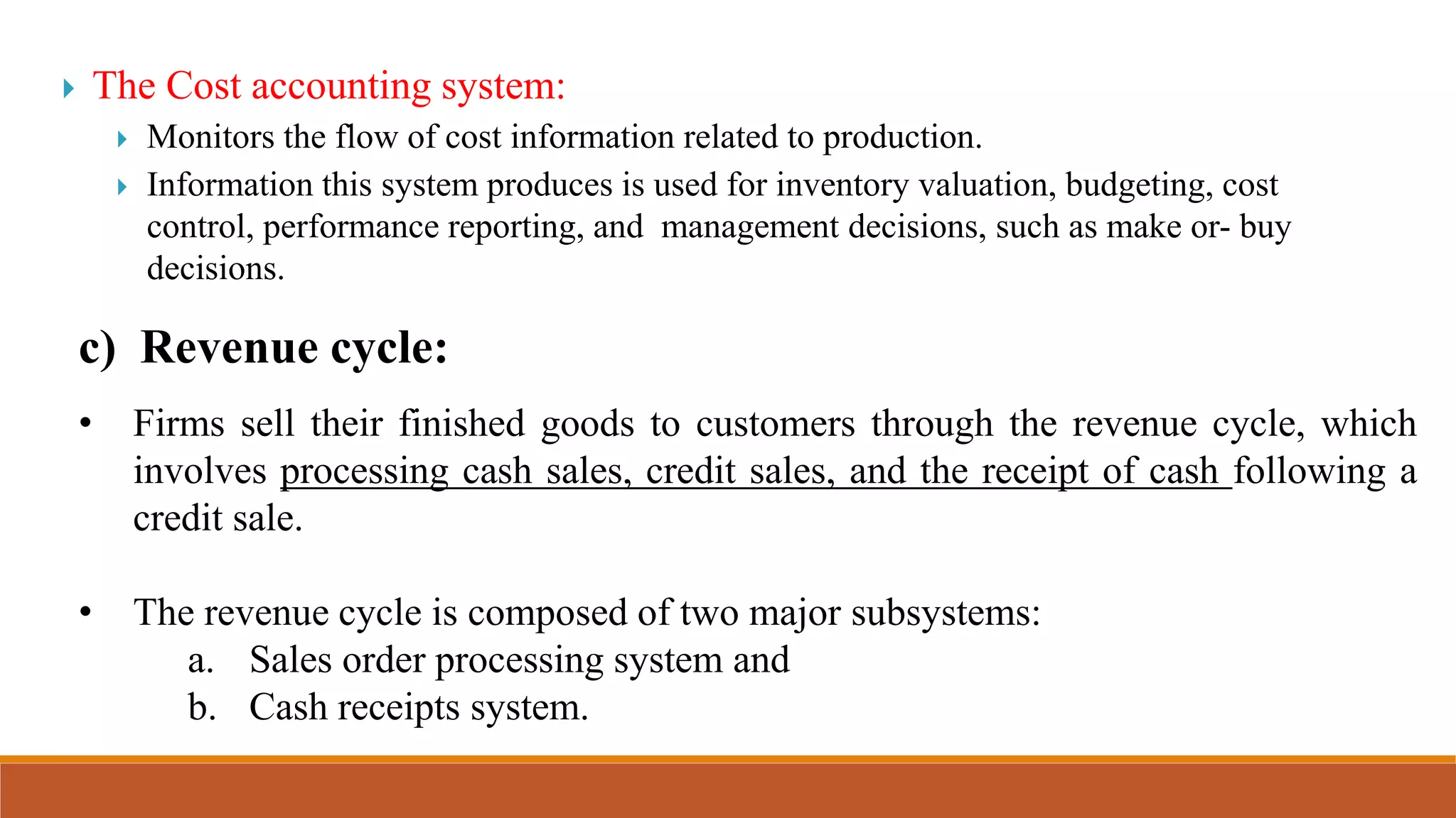  The Cost accounting system:
 Monitors the flow of cost information related to production.
 Information this system produces is used for inventory valuation, budgeting, cost
control, performance reporting, and management decisions, such as make or- buy
decisions.
c) Revenue cycle:
• Firms sell their finished goods to customers through the revenue cycle, which
involves processing cash sales, credit sales, and the receipt of cash following a
credit sale.
• The revenue cycle is composed of two major subsystems:
a. Sales order processing system and
b. Cash receipts system.
 