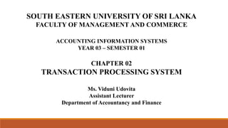 SOUTH EASTERN UNIVERSITY OF SRI LANKA
FACULTY OF MANAGEMENT AND COMMERCE
ACCOUNTING INFORMATION SYSTEMS
YEAR 03 – SEMESTER 01
CHAPTER 02
TRANSACTION PROCESSING SYSTEM
Ms. Viduni Udovita
Assistant Lecturer
Department of Accountancy and Finance
 
