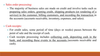  Sales order processing:
 The majority of business sales are made on credit and involve tasks such as
preparing sales orders, granting credit, shipping products (or rendering of a
service) to the customer, billing customers, and recording the transaction in
the accounts (accounts receivable, inventory, expenses, and sales).
 Cash receipts:
 For credit sales, some period of time (days or weeks) passes between the
point of sale and the receipt of cash.
 Cash receipts processing includes collecting cash, depositing cash in the
bank, and recording these events in the accounts (accounts receivable and
cash).
 