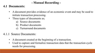 4.1 Documents:
4.1.1 Source Documents:
• A document provides evidence of an economic event and may be used to
initiate transaction processing.
• Three types of documents as;
a) Source documents
b) Product documents
c) Turnaround documents
• A document created at the beginning of a transaction.
• Used to capture and formalize transaction data that the transaction cycle
needs for processing.
- Manual Recording -
 