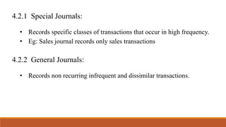 4.2.1 Special Journals:
• Records specific classes of transactions that occur in high frequency.
• Eg: Sales journal records only sales transactions
4.2.2 General Journals:
• Records non recurring infrequent and dissimilar transactions.
 