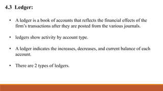 4.3 Ledger:
• A ledger is a book of accounts that reflects the financial effects of the
firm’s transactions after they are posted from the various journals.
• ledgers show activity by account type.
• A ledger indicates the increases, decreases, and current balance of each
account.
• There are 2 types of ledgers.
 