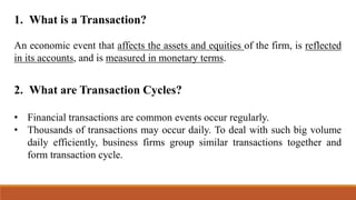 1. What is a Transaction?
An economic event that affects the assets and equities of the firm, is reflected
in its accounts, and is measured in monetary terms.
2. What are Transaction Cycles?
• Financial transactions are common events occur regularly.
• Thousands of transactions may occur daily. To deal with such big volume
daily efficiently, business firms group similar transactions together and
form transaction cycle.
 