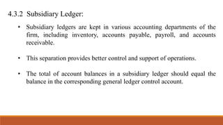 4.3.2 Subsidiary Ledger:
• Subsidiary ledgers are kept in various accounting departments of the
firm, including inventory, accounts payable, payroll, and accounts
receivable.
• This separation provides better control and support of operations.
• The total of account balances in a subsidiary ledger should equal the
balance in the corresponding general ledger control account.
 