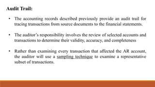 Audit Trail:
• The accounting records described previously provide an audit trail for
tracing transactions from source documents to the financial statements.
• The auditor’s responsibility involves the review of selected accounts and
transactions to determine their validity, accuracy, and completeness
• Rather than examining every transaction that affected the AR account,
the auditor will use a sampling technique to examine a representative
subset of transactions.
 