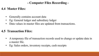 - Computer Files Recording -
4.4 Master Files:
• Generally contains account data
• Eg: General ledger and subsidiary ledger
• Data values in master files are updated from transactions.
4.5 Transaction Files:
• A temporary file of transaction records used to change or update data in
a master file.
• Eg: Sales orders, inventory receipts, cash receipts
 