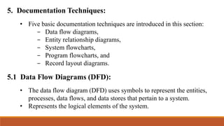 5. Documentation Techniques:
5.1 Data Flow Diagrams (DFD):
• Five basic documentation techniques are introduced in this section:
- Data flow diagrams,
- Entity relationship diagrams,
- System flowcharts,
- Program flowcharts, and
- Record layout diagrams.
• The data flow diagram (DFD) uses symbols to represent the entities,
processes, data flows, and data stores that pertain to a system.
• Represents the logical elements of the system.
 