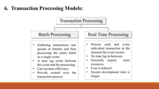 6. Transaction Processing Models:
Transaction Processing
Batch Processing Real Time Processing
• Gathering transactions into
groups or batches and then
processing the entire batch
as a single event.
• A time lag exists between
the event and the processing.
• Can increase efficiency.
• Provide control over the
transaction process
• Process each and every
individual transaction at the
moment the event occurs.
• No time lag in-between
• Generally require more
resources.
• Cost is reduced.
• System development time is
longer.
 