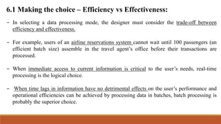 6.1 Making the choice – Efficiency vs Effectiveness:
- In selecting a data processing mode, the designer must consider the trade-off between
efficiency and effectiveness.
- For example, users of an airline reservations system cannot wait until 100 passengers (an
efficient batch size) assemble in the travel agent’s office before their transactions are
processed.
- When immediate access to current information is critical to the user’s needs, real-time
processing is the logical choice.
- When time lags in information have no detrimental effects on the user’s performance and
operational efficiencies can be achieved by processing data in batches, batch processing is
probably the superior choice.
 