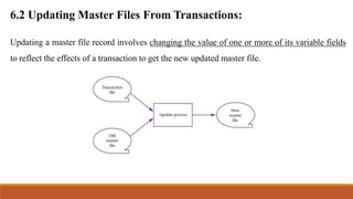 Updating a master file record involves changing the value of one or more of its variable fields
to reflect the effects of a transaction to get the new updated master file.
6.2 Updating Master Files From Transactions:
 