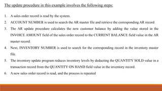The update procedure in this example involves the following steps:
1. A sales order record is read by the system.
2. ACCOUNT NUMBER is used to search the AR master file and retrieve the corresponding AR record.
3. The AR update procedure calculates the new customer balance by adding the value stored in the
INVOICE AMOUNT field of the sales order record to the CURRENT BALANCE field value in the AR
master record.
4. Next, INVENTORY NUMBER is used to search for the corresponding record in the inventory master
file.
5. The inventory update program reduces inventory levels by deducting the QUANTITY SOLD value in a
transaction record from the QUANTITY ON HAND field value in the inventory record.
6. A new sales order record is read, and the process is repeated
 