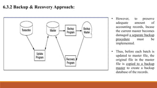6.3.2 Backup & Recovery Approach:
• However, to preserve
adequate amount of
accounting records, Incase
the current master becomes
damaged a separate backup
procedure must be
implemented.
• Thus, before each batch is
updated to master file, the
original file in the master
file is copied to a backup
master to create a backup
database of the records.
 