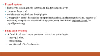  Payroll system:
 The payroll system collects labor usage data for each employee,
 computes the payroll,
 and disburses paychecks to the employees.
 Conceptually, payroll is a special-case purchases and cash disbursements system. Because of
accounting complexities associated with payroll, most firms have a separate system for
payroll processing.
 Fixed asset system:
 A firm’s fixed asset system processes transactions pertaining to
 the acquisition,
 maintenance,
 and disposal of its fixed assets.
 