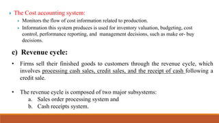  The Cost accounting system:
 Monitors the flow of cost information related to production.
 Information this system produces is used for inventory valuation, budgeting, cost
control, performance reporting, and management decisions, such as make or- buy
decisions.
c) Revenue cycle:
• Firms sell their finished goods to customers through the revenue cycle, which
involves processing cash sales, credit sales, and the receipt of cash following a
credit sale.
• The revenue cycle is composed of two major subsystems:
a. Sales order processing system and
b. Cash receipts system.
 
