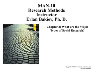 Copyright ©2011 by Pearson Education, Inc.
All rights reserved.
Chapter 2: What are the Major
Types of Social Research?
MAN-10
Research Methods
Instructor
Erlan Bakiev, Ph. D.
 