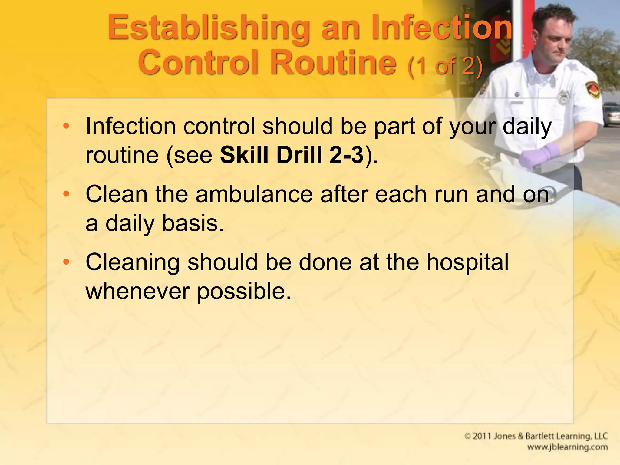 Establishing an Infection
Control Routine (1 of 2)
• Infection control should be part of your daily
routine (see Skill Drill 2-3).
• Clean the ambulance after each run and on
a daily basis.
• Cleaning should be done at the hospital
whenever possible.
 