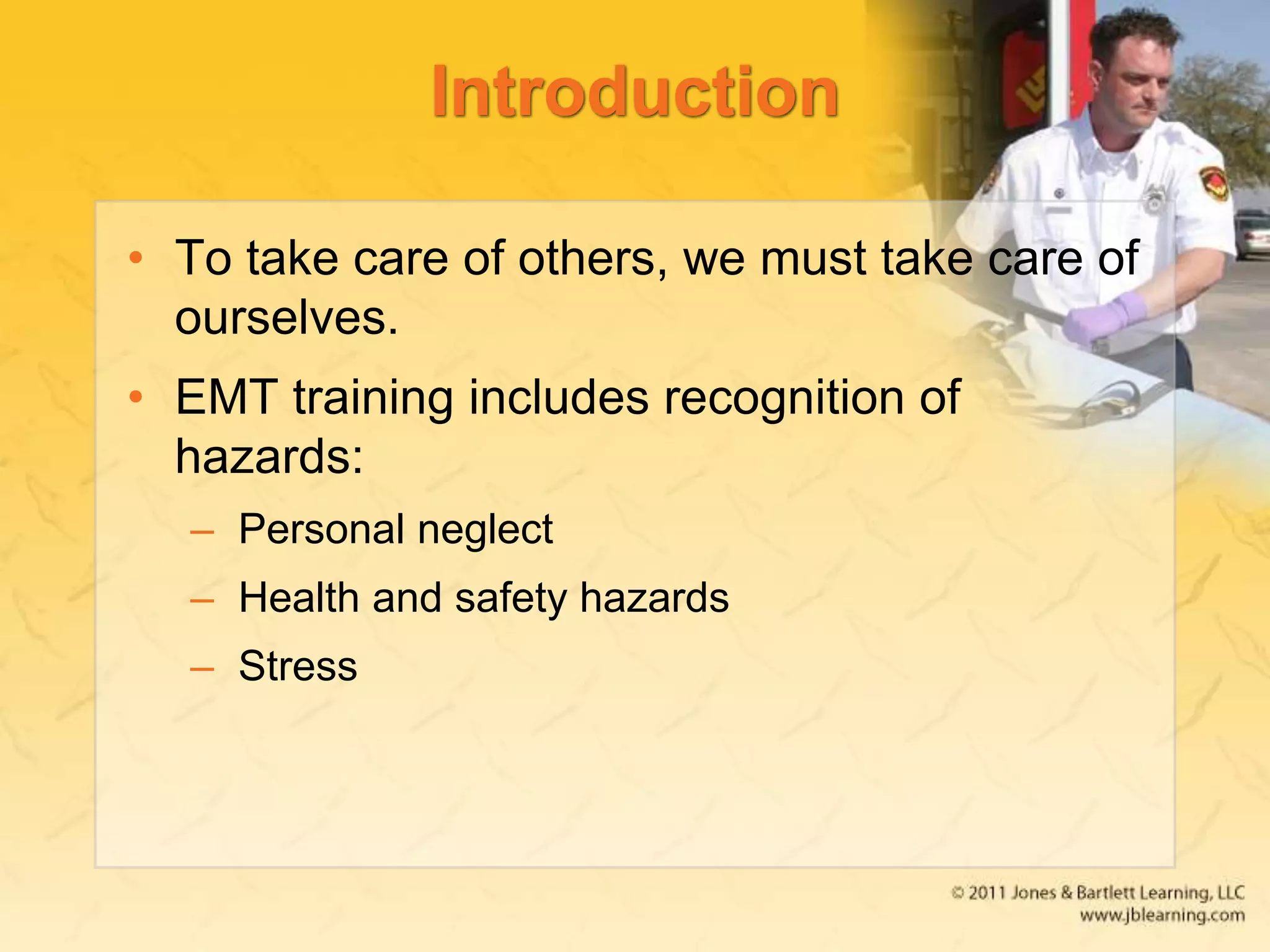 Introduction
• To take care of others, we must take care of
ourselves.
• EMT training includes recognition of
hazards:
– Personal neglect
– Health and safety hazards
– Stress
 