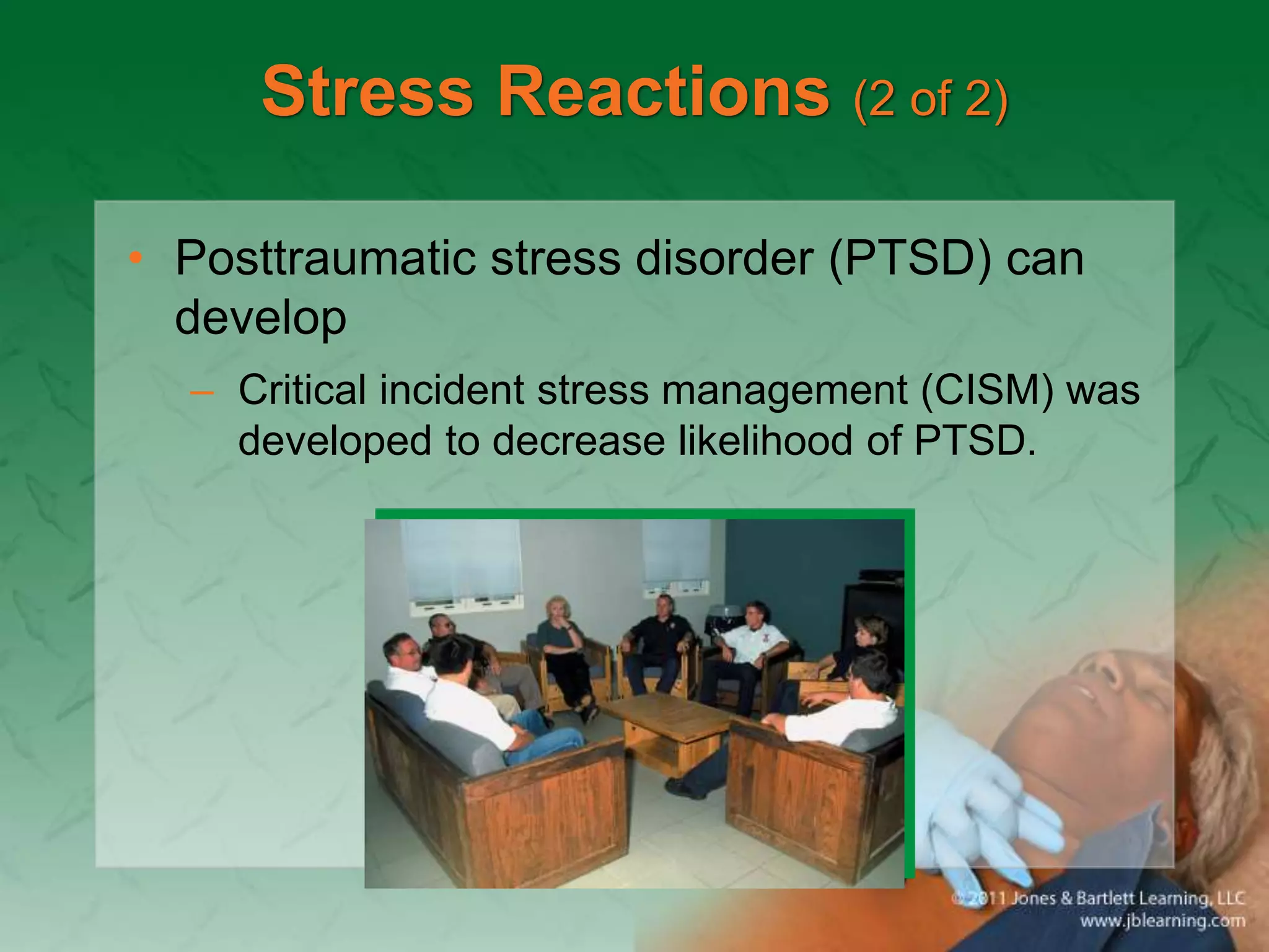 Stress Reactions (2 of 2)
• Posttraumatic stress disorder (PTSD) can
develop
– Critical incident stress management (CISM) was
developed to decrease likelihood of PTSD.
 