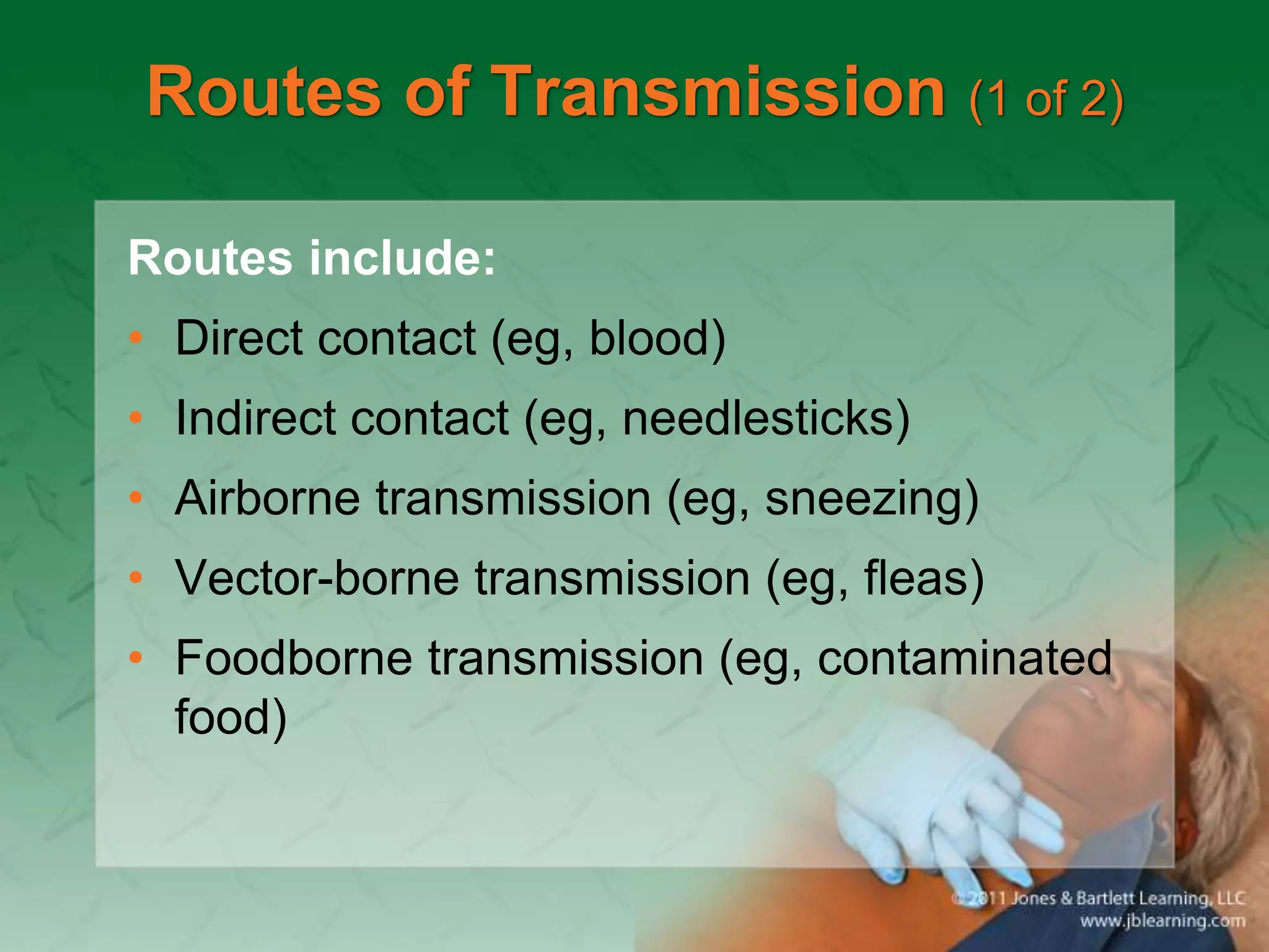 Routes of Transmission (1 of 2)
Routes include:
• Direct contact (eg, blood)
• Indirect contact (eg, needlesticks)
• Airborne transmission (eg, sneezing)
• Vector-borne transmission (eg, fleas)
• Foodborne transmission (eg, contaminated
food)
 