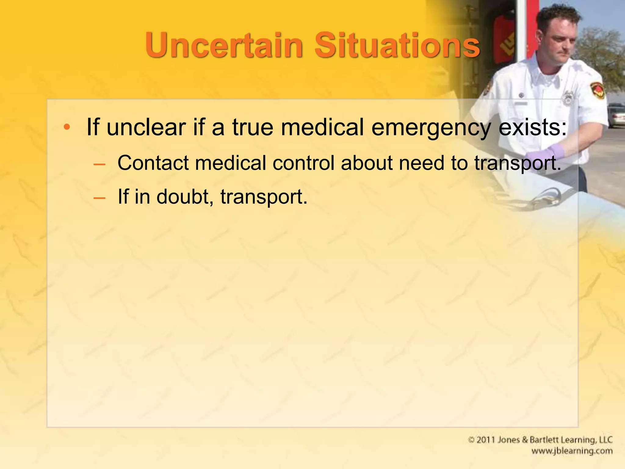 Uncertain Situations
• If unclear if a true medical emergency exists:
– Contact medical control about need to transport.
– If in doubt, transport.
 