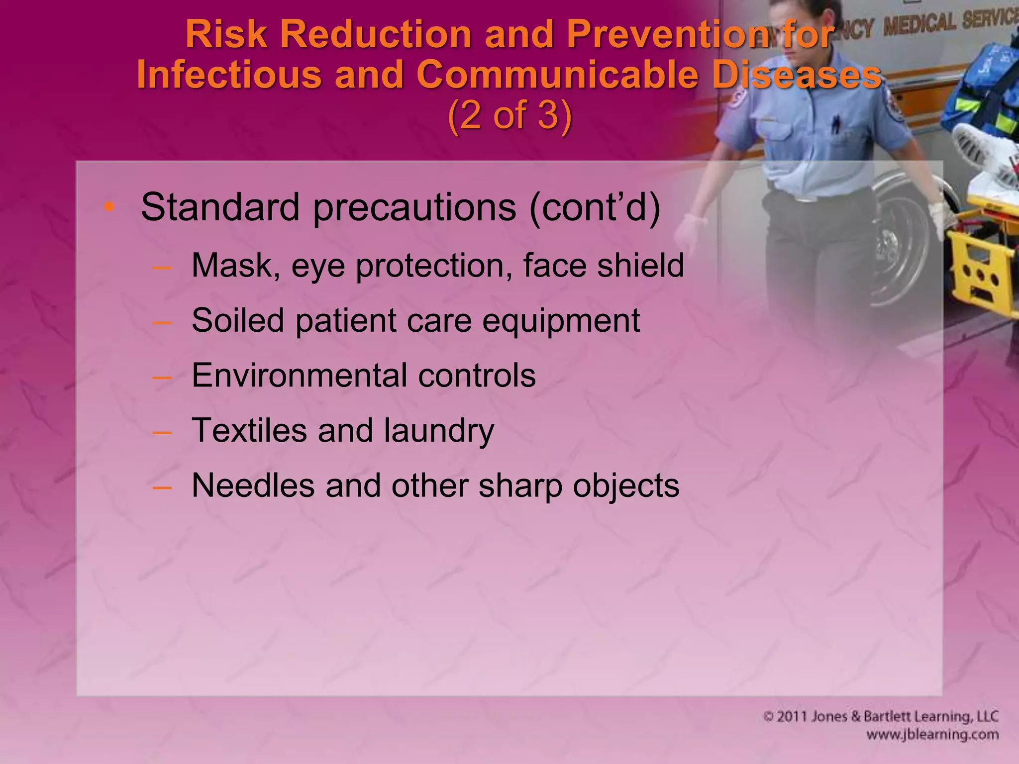 Risk Reduction and Prevention for
Infectious and Communicable Diseases
(2 of 3)
• Standard precautions (cont’d)
– Mask, eye protection, face shield
– Soiled patient care equipment
– Environmental controls
– Textiles and laundry
– Needles and other sharp objects
 