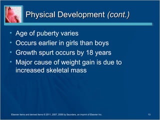 Physical Development (cont.)

•   Age of puberty varies
•   Occurs earlier in girls than boys
•   Growth spurt occurs by 18 years
•   Major cause of weight gain is due to
    increased skeletal mass




Elsevier items and derived items © 2011, 2007, 2006 by Saunders, an imprint of Elsevier Inc.   13
 