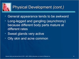 Physical Development (cont.)

• General appearance tends to be awkward
• Long-legged and gangling (asynchrony)
  because different body parts mature at
  different rates
• Sweat glands very active
• Oily skin and acne common




Elsevier items and derived items © 2011, 2007, 2006 by Saunders, an imprint of Elsevier Inc.   14
 