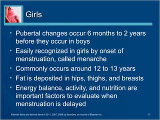 Girls

• Pubertal changes occur 6 months to 2 years
  before they occur in boys
• Easily recognized in girls by onset of
  menstruation, called menarche
• Commonly occurs around 12 to 13 years
• Fat is deposited in hips, thighs, and breasts
• Energy balance, activity, and nutrition are
  important factors to evaluate when
  menstruation is delayed
Elsevier items and derived items © 2011, 2007, 2006 by Saunders, an imprint of Elsevier Inc.   17
 