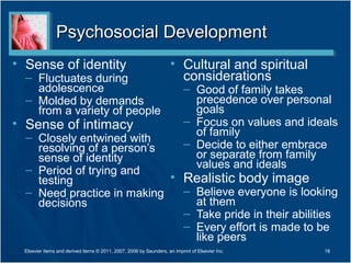 Psychosocial Development
• Sense of identity                                                  • Cultural and spiritual
  – Fluctuates during                                                  considerations
    adolescence                                                            – Good of family takes
  – Molded by demands                                                        precedence over personal
    from a variety of people                                                 goals
• Sense of intimacy                                                        – Focus on values and ideals
  – Closely entwined with                                                    of family
    resolving of a person’s                                                – Decide to either embrace
    sense of identity                                                        or separate from family
  – Period of trying and                                                     values and ideals
    testing                 • Realistic body image
  – Need practice in making   – Believe everyone is looking
    decisions                   at them
                              – Take pride in their abilities
                              – Every effort is made to be
                                like peers
  Elsevier items and derived items © 2011, 2007, 2006 by Saunders, an imprint of Elsevier Inc.      18
 