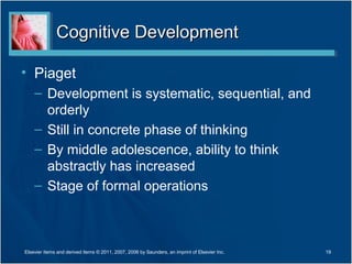 Cognitive Development

• Piaget
    – Development is systematic, sequential, and
      orderly
    – Still in concrete phase of thinking
    – By middle adolescence, ability to think
      abstractly has increased
    – Stage of formal operations



Elsevier items and derived items © 2011, 2007, 2006 by Saunders, an imprint of Elsevier Inc.   19
 