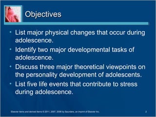 Objectives

• List major physical changes that occur during
  adolescence.
• Identify two major developmental tasks of
  adolescence.
• Discuss three major theoretical viewpoints on
  the personality development of adolescents.
• List five life events that contribute to stress
  during adolescence.

Elsevier items and derived items © 2011, 2007, 2006 by Saunders, an imprint of Elsevier Inc.   2
 