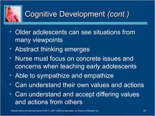 Cognitive Development (cont.)

• Older adolescents can see situations from
  many viewpoints
• Abstract thinking emerges
• Nurse must focus on concrete issues and
  concerns when teaching early adolescents
• Able to sympathize and empathize
• Can understand their own values and actions
• Can understand and accept differing values
  and actions from others
Elsevier items and derived items © 2011, 2007, 2006 by Saunders, an imprint of Elsevier Inc.   20
 