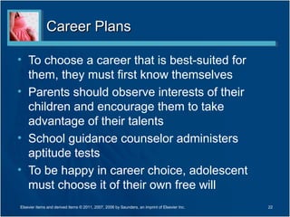 Career Plans

• To choose a career that is best-suited for
  them, they must first know themselves
• Parents should observe interests of their
  children and encourage them to take
  advantage of their talents
• School guidance counselor administers
  aptitude tests
• To be happy in career choice, adolescent
  must choose it of their own free will
Elsevier items and derived items © 2011, 2007, 2006 by Saunders, an imprint of Elsevier Inc.   22
 