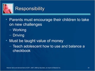 Responsibility

• Parents must encourage their children to take
  on new challenges
    – Working
    – Driving
• Must be taught value of money
    – Teach adolescent how to use and balance a
      checkbook



Elsevier items and derived items © 2011, 2007, 2006 by Saunders, an imprint of Elsevier Inc.   23
 