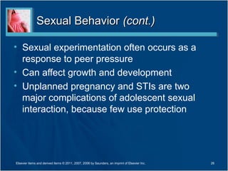 Sexual Behavior (cont.)

• Sexual experimentation often occurs as a
  response to peer pressure
• Can affect growth and development
• Unplanned pregnancy and STIs are two
  major complications of adolescent sexual
  interaction, because few use protection




Elsevier items and derived items © 2011, 2007, 2006 by Saunders, an imprint of Elsevier Inc.   26
 
