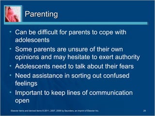 Parenting

• Can be difficult for parents to cope with
  adolescents
• Some parents are unsure of their own
  opinions and may hesitate to exert authority
• Adolescents need to talk about their fears
• Need assistance in sorting out confused
  feelings
• Important to keep lines of communication
  open
Elsevier items and derived items © 2011, 2007, 2006 by Saunders, an imprint of Elsevier Inc.   29
 