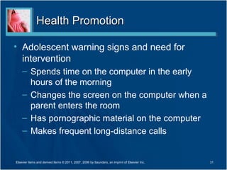 Health Promotion

• Adolescent warning signs and need for
  intervention
    – Spends time on the computer in the early
      hours of the morning
    – Changes the screen on the computer when a
      parent enters the room
    – Has pornographic material on the computer
    – Makes frequent long-distance calls


Elsevier items and derived items © 2011, 2007, 2006 by Saunders, an imprint of Elsevier Inc.   31
 
